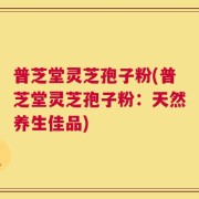 普芝堂灵芝孢子粉(普芝堂灵芝孢子粉：天然养生佳品)