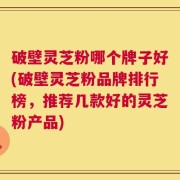 破壁灵芝粉哪个牌子好(破壁灵芝粉品牌排行榜，推荐几款好的灵芝粉产品)