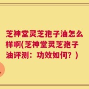 芝神堂灵芝孢子油怎么样啊(芝神堂灵芝孢子油评测：功效如何？)