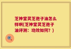 芝神堂灵芝孢子油怎么样啊(芝神堂灵芝孢子油评测：功效如何？)