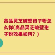 高品灵芝破壁孢子粉怎么样(高品灵芝破壁孢子粉效果如何？)