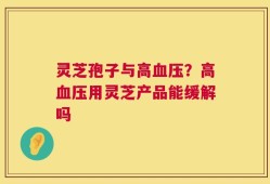 灵芝孢子与高血压？高血压用灵芝产品能缓解吗