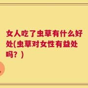 女人吃了虫草有什么好处(虫草对女性有益处吗？)