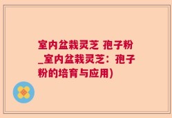 室内盆栽灵芝 孢子粉_室内盆栽灵芝：孢子粉的培育与应用)