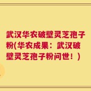 武汉华农破壁灵芝孢子粉(华农成果：武汉破壁灵芝孢子粉问世！)