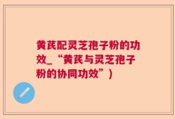 黄芪配灵芝孢子粉的功效_“黄芪与灵芝孢子粉的协同功效”)