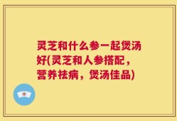 灵芝和什么参一起煲汤好(灵芝和人参搭配，营养祛病，煲汤佳品)