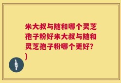 米大叔与随和哪个灵芝孢子粉好米大叔与随和灵芝孢子粉哪个更好？)
