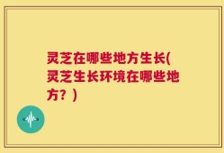 灵芝在哪些地方生长(灵芝生长环境在哪些地方？)