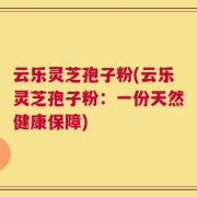 云乐灵芝孢子粉(云乐灵芝孢子粉：一份天然健康保障)