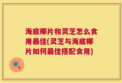 海底椰片和灵芝怎么食用最佳(灵芝与海底椰片如何最佳搭配食用)