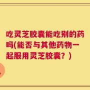 吃灵芝胶囊能吃别的药吗(能否与其他药物一起服用灵芝胶囊？)