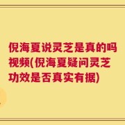 倪海夏说灵芝是真的吗视频(倪海夏疑问灵芝功效是否真实有据)