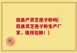 冠县产灵芝孢子粉吗(冠县灵芝孢子粉生产厂家，值得信赖！)
