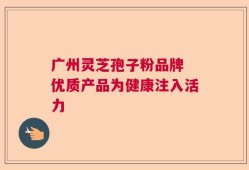 广州灵芝孢子粉品牌 优质产品为健康注入活力
