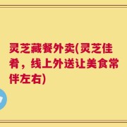 灵芝藏餐外卖(灵芝佳肴，线上外送让美食常伴左右)