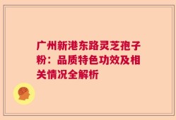 广州新港东路灵芝孢子粉：品质特色功效及相关情况全解析