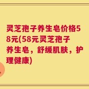 灵芝孢子养生皂价格58元(58元灵芝孢子养生皂，舒缓肌肤，护理健康)