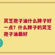 灵芝孢子油什么牌子好一点？什么牌子的灵芝孢子油最好
