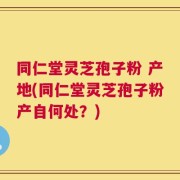 同仁堂灵芝孢子粉 产地(同仁堂灵芝孢子粉产自何处？)