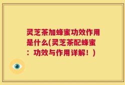 灵芝茶加蜂蜜功效作用是什么(灵芝茶配蜂蜜：功效与作用详解！)