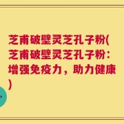 芝甫破壁灵芝孔子粉(芝甫破壁灵芝孔子粉：增强免疫力，助力健康)
