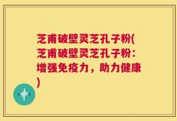 芝甫破壁灵芝孔子粉(芝甫破壁灵芝孔子粉：增强免疫力，助力健康)