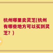 杭州哪里卖灵芝(杭州有哪些地方可以买到灵芝？)