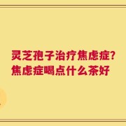 灵芝孢子治疗焦虑症？焦虑症喝点什么茶好