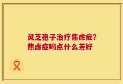 灵芝孢子治疗焦虑症？焦虑症喝点什么茶好