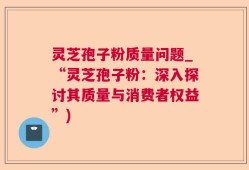 灵芝孢子粉质量问题_“灵芝孢子粉：深入探讨其质量与消费者权益”)