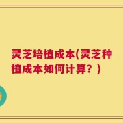 灵芝培植成本(灵芝种植成本如何计算？)
