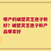哪产的破壁灵芝孢子粉好？破壁灵芝孢子粉产品哪家好
