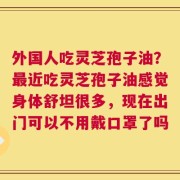 外国人吃灵芝孢子油？最近吃灵芝孢子油感觉身体舒坦很多，现在出门可以不用戴口罩了吗