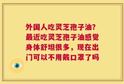 外国人吃灵芝孢子油？最近吃灵芝孢子油感觉身体舒坦很多，现在出门可以不用戴口罩了吗