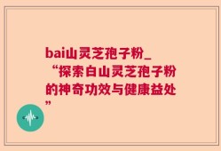 bai山灵芝孢子粉_“探索白山灵芝孢子粉的神奇功效与健康益处”