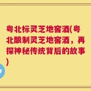 粤北标灵芝地窖酒(粤北酿制灵芝地窖酒，再探神秘传统背后的故事)