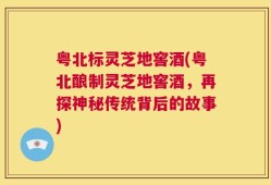 粤北标灵芝地窖酒(粤北酿制灵芝地窖酒，再探神秘传统背后的故事)