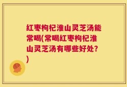 红枣枸杞淮山灵芝汤能常喝(常喝红枣枸杞淮山灵芝汤有哪些好处？)