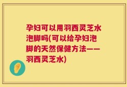 孕妇可以用羽西灵芝水泡脚吗(可以给孕妇泡脚的天然保健方法——羽西灵芝水)