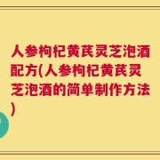 人参枸杞黄芪灵芝泡酒配方(人参枸杞黄芪灵芝泡酒的简单制作方法)