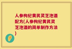 人参枸杞黄芪灵芝泡酒配方(人参枸杞黄芪灵芝泡酒的简单制作方法)