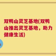双鸭山灵芝基地(双鸭山推出灵芝基地，助力健康生活)
