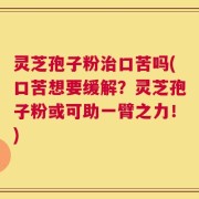 灵芝孢子粉治口苦吗(口苦想要缓解？灵芝孢子粉或可助一臂之力！)