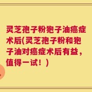 灵芝孢子粉狍子油癌症术后(灵芝孢子粉和狍子油对癌症术后有益，值得一试！)