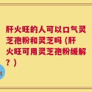 肝火旺的人可以口气灵芝孢粉和灵芝吗 (肝火旺可用灵芝孢粉缓解？)