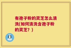 有孢子粉的灵芝怎么清洗(如何清洗含孢子粉的灵芝？)