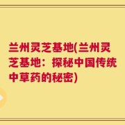 兰州灵芝基地(兰州灵芝基地：探秘中国传统中草药的秘密)