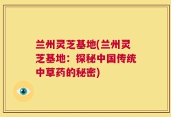 兰州灵芝基地(兰州灵芝基地：探秘中国传统中草药的秘密)