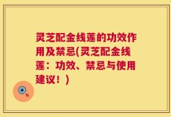 灵芝配金线莲的功效作用及禁忌(灵芝配金线莲：功效、禁忌与使用建议！)